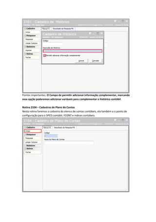 Pontos importantes: O Campo de permitir adicionar informação complementar, marcando
essa opção poderemos adicionar variáveis para complementar o histórico contábil.
Rotina 2104 – Cadastros de Plano de Contas
Nesta rotina faremos o cadastro do elenco de contas contábeis, ela também e o ponto de
configuração para o SPED contábil, FCONT e índices contábeis.

 