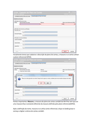 Inicialmente temos que cadastrar a descrição do plano de contas, a mascara e se vamos utilizar
o plano referencial (SPED).

Pontos Importantes: Mascara, a mascara do plano de contas contábil do WinThor tem que ser
uma mascara fixa e constante diferente da mascara definida pelo plano referencial(SPED).
Após a definição do nome, mascara e se utiliza conta referencial, clique no botão gravar e
começa a digitar o elenco de contas contábil.

 