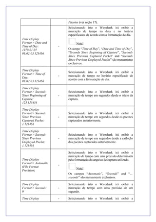 Pacotes (ver seção 17).
Time Display
Format > Date and
Time of Day:
1970-01-01
01:02:03.123456
-
Selecionando isto o Wireshark irá exibir a
marcação de tempo na data e no horário
especificados de acordo com a formatação do dia.
Nota!
O campo “Time of Day”, “Date and Time of Day”,
“Seconds Since Beginning of Capture”, “Seconds
Since Previous Captured Packet” and “Seconds
Since Previous Displayed Packet” são mutuamente
exclusivos.
Time Display
Format > Time of
Day:
01:02:03.123456
-
Selecionando isto o Wireshark irá exibir a
marcação de tempo no horário especificado de
acordo com a formatação do dia.
Time Display
Format > Seconds
Since Beginning of
Capture:
123.123456
-
Selecionando isto o Wireshark irá exibir a
marcação de tempo em segundos desde o início da
captura.
Time Display
Format > Seconds
Since Previous
Captured Packet:
1.123456
-
Selecionando isto o Wireshark irá exibir a
marcação de tempo em segundos desde os pacotes
capturados anteriormente.
Time Display
Format > Seconds
Since Previous
Displayed Packet:
1.123456
-
Selecionando isto o Wireshark irá exibir a
marcação de tempo em segundos desde a exibição
dos pacotes capturados anteriormente.
Time Display
Format > Automatic
(File Format
Precision)
-
Selecionando isto o Wireshark irá exibir a
marcação de tempo com uma precisão determinada
pela formatação do arquivo de captura utilizado.
Nota!
Os campos “Automatic”, “Seconds” and “…
seconds” são mutuamente exclusivos.
Time Display
Format > Seconds:
0
-
Selecionando isto o Wireshark irá exibir a
marcação de tempo com uma precisão de um
segundo.
Time Display - Selecionando isto o Wireshark irá exibir a
 