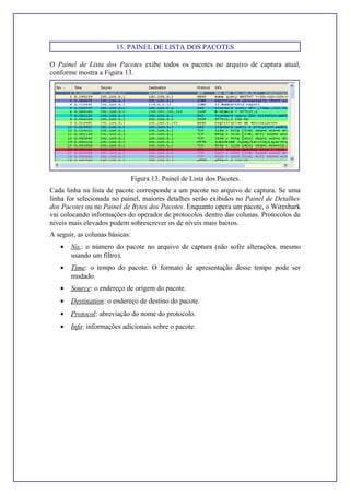 15. PAINEL DE LISTA DOS PACOTES
O Painel de Lista dos Pacotes exibe todos os pacotes no arquivo de captura atual,
conforme mostra a Figura 13.
Figura 13. Painel de Lista dos Pacotes.
Cada linha na lista de pacote corresponde a um pacote no arquivo de captura. Se uma
linha for selecionada no painel, maiores detalhes serão exibidos no Painel de Detalhes
dos Pacotes ou no Painel de Bytes dos Pacotes. Enquanto opera um pacote, o Wireshark
vai colocando informações do operador de protocolos dentro das colunas. Protocolos de
níveis mais elevados podem sobrescrever os de níveis mais baixos.
A seguir, as colunas básicas:
• No.: o número do pacote no arquivo de captura (não sofre alterações, mesmo
usando um filtro).
• Time: o tempo do pacote. O formato de apresentação desse tempo pode ser
mudado.
• Source: o endereço de origem do pacote.
• Destination: o endereço de destino do pacote.
• Protocol: abreviação do nome do protocolo.
• Info: informações adicionais sobre o pacote.
 