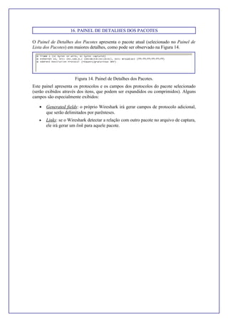 16. PAINEL DE DETALHES DOS PACOTES
O Painel de Detalhes dos Pacotes apresenta o pacote atual (selecionado no Painel de
Lista dos Pacotes) em maiores detalhes, como pode ser observado na Figura 14.
Figura 14. Painel de Detalhes dos Pacotes.
Este painel apresenta os protocolos e os campos dos protocolos do pacote selecionado
(serão exibidos através dos itens, que podem ser expandidos ou comprimidos). Alguns
campos são especialmente exibidos:
• Generated fields: o próprio Wireshark irá gerar campos de protocolo adicional,
que serão delimitados por parênteses.
• Links: se o Wireshark detectar a relação com outro pacote no arquivo de captura,
ele irá gerar um link para aquele pacote.
 
