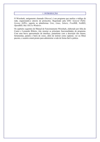 1. INTRODUÇÃO
O Wireshark, antigamente chamado Ethereal, é um programa que analisa o tráfego de
rede, organizando-o através de protocolos. Registrado pela GNU General Public
License (GPL), suporta as plataformas Unix, Linux, Solaris, FreeBSB, NetBSD,
OpenBSD, Mac OS X e Windows.
Os capítulos seguintes do Manual de Funcionamento Wireshark, elaborado por Júlia de
Castro e Leonardo Ribeiro, irão mostrar as principais funcionalidades do programa.
Com uma breve apresentação da interface, juntamente com a descrição dos menus,
ferramentas, painéis e barra de status, além de instruir como capturar, ver ou filtrar
pacotes, o usuário estará pronto para administrar a rede de forma fácil e prática.
 