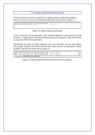17. PAINEL DE BYTES DOS PACOTES
O Painel de Bytes dos Pacotes apresenta os dados do pacote atual (selecionado no
Painel de Lista dos Pacotes) no formato hexadecimal, como mostra a Figura 15.
Figura 15. Painel de Bytes dos Pacotes.
Como é usual para um hexadecimal, o lado esquerdo apresenta o equivalente no pacote
de dados, o centro mostra uma representação hexadecimal, enquanto o lado direito exibe
os caracteres ASCII correspondentes.
Dependendo do pacote de dados, algumas vezes será necessário mais de uma página.
Por exemplo, quando o Wireshark tem que reunir alguns pacotes em um pequeno espaço
de dados. Isso pode ser observado na Figura 16.
Figura 16. Painel de Bytes dos Pacotes com mais de uma página.
 