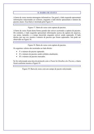 18. BARRA DE STATUS
A barra de status mostra mensagens informativas. Em geral, o lado esquerdo apresentará
informações relacionadas ao contexto, enquanto o lado direito apresentará o número de
pacotes atuais. Essa barra é mostrada pela Figura 17.
Figura 17. Barra de status sem captura de pacotes.
A barra de status ficará desta forma quando não estiver ocorrendo a captura de pacotes.
Do contrário, o lado esquerdo apresentará informações acerca da captura de arquivos,
seu nome, tamanho e o tempo decorrido enquanto estiver sendo capturado. O lado
direito, por sua vez, mostra o número de pacotes que foram capturados. Isto pode ser
observado na Figura 18.
Figura 18. Barra de status com captura de pacotes.
Os seguintes valores são mostrados no lado direito:
• P: o número do pacote capturado.
• D: o número de pacotes sendo exibidos atualmente.
• M: o número de pacotes marcados.
Se for selecionada uma área de protocolo com o Painel de Detalhes dos Pacotes, a barra
ficará conforme mostra a Figura 19.
Figura 19. Barra de status com um campo de pacote selecionado.
 