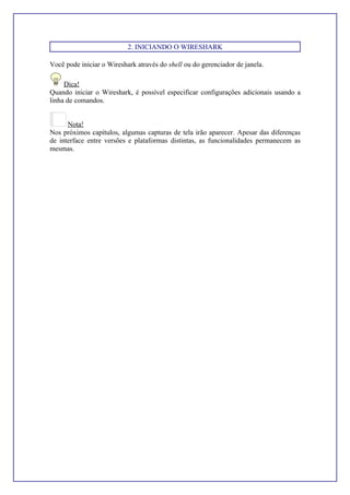 2. INICIANDO O WIRESHARK
Você pode iniciar o Wireshark através do shell ou do gerenciador de janela.
Dica!
Quando iniciar o Wireshark, é possível especificar configurações adicionais usando a
linha de comandos.
Nota!
Nos próximos capítulos, algumas capturas de tela irão aparecer. Apesar das diferenças
de interface entre versões e plataformas distintas, as funcionalidades permanecem as
mesmas.
 