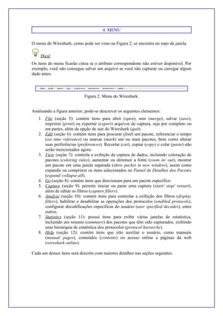 4. MENU
O menu do Wireshark, como pode ser visto na Figura 2, se encontra no topo da janela.
Dica!
Os itens do menu ficarão cinza se o atributo correspondente não estiver disponível. Por
exemplo, você não consegue salvar um arquivo se você não capturar ou carregar algum
dado antes.
Figura 2. Menu do Wireshark.
Analisando a figura anterior, pode-se descrever os seguintes elementos:
1. File (seção 5): contém itens para abrir (open), unir (merge), salvar (save),
imprimir (print) ou exportar (export) arquivos de captura, seja por completo ou
em partes, além da opção de sair do Wireshark (quit).
2. Edit (seção 6): contém itens para procurar (find) um pacote, referenciar o tempo
(set time reference) ou marcar (mark) um ou mais pacotes, bem como alterar
suas preferências (preferences). Recortar (cut), copiar (copy) e colar (paste) não
serão mencionados agora.
3. View (seção 7): controla a exibição da captura de dados, incluindo coloração de
pacotes (coloring rules), aumentar ou diminuir a fonte (zoom in/ out), mostrar
um pacote em uma janela separada (show packet in new window), assim como
expandir ou comprimir os itens selecionados no Painel de Detalhes dos Pacotes
(expand/ collapse all).
4. Go (seção 8): contém itens que direcionam para um pacote específico.
5. Capture (seção 9): permite iniciar ou parar uma captura (start/ stop/ restart),
além de editar os filtros (capture filters).
6. Analyze (seção 10): contém itens para controlar a exibição dos filtros (display
filters), habilitar e desabilitar as operações dos protocolos (enabled protocols),
configurar decodificações específicas do usuário (user specified decodes), entre
outros.
7. Statistics (seção 11): possui itens para exibir várias janelas de estatística,
incluindo um resumo (summary) dos pacotes que têm sido capturados, exibindo
uma hierarquia de estatística dos protocolos (protocol hierarchy).
8. Help (seção 12): contém itens que irão auxiliar o usuário, como manuais
(manual pages), conteúdos (contents) ou acesso online a páginas da web
(wireshark online).
Cada um desses itens será descrito com maiores detalhes nas seções seguintes.
 