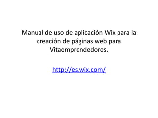 Manual de uso de aplicación Wix para la 
creación de páginas web para 
Vitaemprendedores. 
http://es.wix.com/ 
 