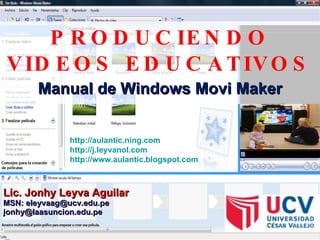 PRODUCIENDO VIDEOS EDUCATIVOS Manual de Windows Movi Maker Lic. Jonhy Leyva Aguilar MSN: eleyvaag@ucv.edu.pe [email_address] http://aulantic.ning.com   http://j.leyvanol.com   http://www.aulantic.blogspot.com   