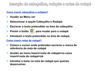 Inserção de cabeçalhos, rodapés e notas de rodapé Como inserir cabeçalhos e rodapés? Aceder ao Menu ver Seleccionar a opção Cabeçalho e Rodapé Escrever o texto pretendido na área do cabeçalho Premir o botão   para mudar para o rodapé. Introduzir o texto pretendido na área de rodapé. Como inserir notas de rodapé? Coloca o cursor onde pretendes escrever a marca de referência da nota de rodapé Aceder ao menu Inserir>nota de rodapé>na caixa inserir>nota de rodapé>ok Introduz o texto na nota de rodapé que queiras desenvolver.  