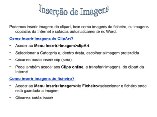 Inserção de Imagens Podemos inserir imagens do clipart, bem como imagens do ficheiro, ou imagens copiadas da Internet e coladas automaticamente no Word. Como Inserir imagens do ClipArt? Aceder ao  Menu Inserir>Imagem>clipArt Seleccionar a Categoria e, dentro desta, escolher a imagem pretendida Clicar no botão inserir clip (seta) Pode também aceder aos  Clips online , e transferir imagens, do clipart da Internet. Como Inserir imagens do ficheiro? Aceder ao  Menu Inserir > Imagem >do  Ficheiro >seleccionar o ficheiro onde está guardada a imagem Clicar no botão inserir 