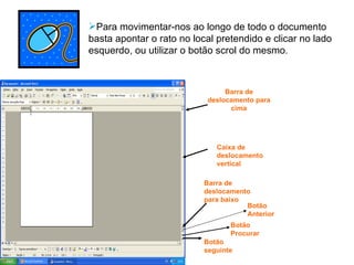 Para movimentar-nos ao longo de todo o documento basta apontar o rato no local pretendido e clicar no lado esquerdo, ou utilizar o botão scrol do mesmo . Barra de deslocamento para cima Barra de deslocamento para baixo Caixa de deslocamento vertical Botão seguinte Botão Procurar Botão Anterior 