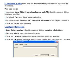 O comando Ir para   serve para nos movimentarmos para um local  específico do documento. Para isso basta: Aceder ao  Menu Editar>ir para (ou clicar na tecla F5) . Surgirá a caixa de diálogo localizar e substituir. Na caixa  Ir Para , escolher a opção pretendida. Na caixa de texto  Introduza o nº. da página ,  escrever o n.º da página  pretendida  Clicar em  Fechar  para confirmar Localizar informação: Menu Editar>localizar> Surgirá a caixa de diálogo  Localizar e Substituir. Escrever o texto  que pretendemos localizar. Clicar em  Localizar seguinte  e o texto pretendido aparecerá realçado. Clicar em  OK  quando se chegar ao fim do documento. Para sair, clicar em Cancelar. 