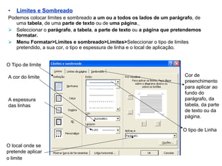 Limites e Sombreado Podemos colocar limites e sombreado  a um ou a todos os lados de um parágrafo , de uma  tabela , de uma  parte de texto  ou de  uma página .   Seleccionar o  parágrafo ,  a tabela ,  a parte de texto  ou  a página que pretendemos formatar. Menu Formatar>Limites e sombreado>Limites> Seleccionar o tipo de limites pretendido, a sua cor, o tipo e espessura de linha e o local de aplicação. O tipo de   Linha O Tipo de limite A cor do limite A espessura das linhas O   local onde se pretende aplicar o limite   Cor de preenchimento para aplicar ao fundo do parágrafo, da tabela, da parte de texto ou da página. 