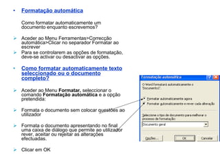Formatação automática Como formatar automaticamente um documento enquanto escrevemos? Aceder ao Menu Ferramentas>Correcção automática>Clicar no separador Formatar ao escrever Para se controlarem as opções de formatação, deve-se activar ou desactivar as opções. Como formatar automaticamente texto seleccionado ou o documento completo? Aceder ao Menu  Formatar,  seleccionar o comando  Formatação automática  e a opção pretendida: Formata o documento sem colocar questões ao utilizador Formata o documento apresentando no final uma caixa de diálogo que permite ao utilizador  rever, aceitar ou rejeitar as alterações efectuadas. Clicar em OK 