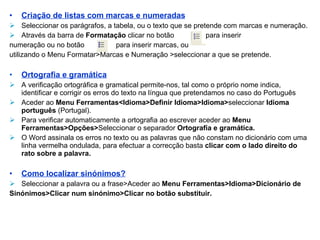 Criação de listas com marcas e numeradas Seleccionar os parágrafos, a tabela, ou o texto que se pretende com marcas e numeração. Através da barra de  Formatação  clicar no botão  para inserir    numeração ou no botão  para inserir marcas, ou  utilizando o Menu Formatar>Marcas e Numeração >seleccionar a que se pretende. Ortografia e gramática A verificação ortográfica e gramatical permite-nos, tal como o próprio nome indica, identificar e corrigir os erros do texto na língua que pretendamos no caso do Português Aceder ao  Menu Ferramentas<Idioma>Definir Idioma>Idioma> seleccionar  Idioma   português  (Portugal). Para verificar automaticamente a ortografia ao escrever aceder ao  Menu Ferramentas>Opções> Seleccionar   o separador  Ortografia e gramática. O Word assinala os erros no texto ou as palavras que não constam no dicionário com uma linha vermelha ondulada, para efectuar a correcção basta  clicar com o lado direito do rato sobre a palavra. Como localizar sinónimos? Seleccionar a palavra ou a frase>Aceder ao  Menu Ferramentas>Idioma>Dicionário de  Sinónimos>Clicar num sinónimo>Clicar no botão substituir. 