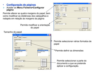 Configuração de páginas Aceder ao  Menu Ficheiro>Configurar página Permite alterar as quatro margens do papel, bem como modificar as distâncias dos cabeçalhos e rodapés em relação às margens da página Tamanho do papel Permite seleccionar vários formatos de papel Permite definir as dimensões Permite modificar a orientação do papel  Permite seleccionar a parte do documento a que se pretende aplicar a configuração. 