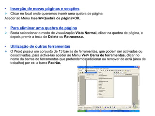 Inserção de novas páginas e secções Clicar no local onde queremos inserir uma quebra de página Aceder ao Menu  Inserir>Quebra de página>OK. Para eliminar uma quebra de página Basta seleccionar o modo de visualização  Vista Normal,  clicar na quebra de página, e depois premir a tecla de  Delete  ou  Retrocesso. Utilização de outras ferramentas O Word possui um conjunto de 13 barras de ferramentas, que podem ser activadas ou desactivadas, para activa-las aceder ao Menu  Ver>   Barra de ferramentas,  clicar no nome da barras de ferramentas que pretendemos adicionar ou remover do ecrã (área de trabalho) por ex: a barra  Padrão.  
