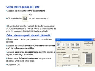 Como Inserir caixas de Texto Aceder ao menu  Inserir>Caixa de texto Ou Clicar no botão   na barra de desenho O ponto de inserção mudará, terá a forma do sinal (+). Clicar e arrastar o rato de forma a criar a caixa de texto do tamanho desejado>introduzir o texto Criar colunas a partir de texto já escrito Seleccionar o texto que queremos converter em colunas Aceder ao Menu  Formatar > Colunas>seleccionar o n.º de colunas pretendidas A caixa  Largura e espaçamento  permite ajustar a largura e o espaço entre elas. Seleccionar  linha entre colunas  se queremos adicionar uma linha entre elas. Clicar em OK. 