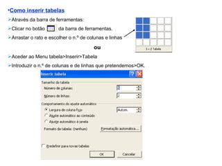 Como inserir tabelas Através da barra de ferramentas: Clicar no botão  da barra de ferramentas. Arrastar o rato e escolher o n.º de colunas e linhas ou  Aceder ao Menu tabela>Inserir>Tabela Introduzir o n.º de colunas e de linhas que pretendemos>OK. 
