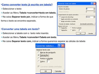 Como converter texto já escrito em tabela? Seleccionar o texto Aceder ao Menu  Tabela >converter>texto em tabela. Na caixa  Separar texto por,  indicar a forma de que forma o texto se encontra separado. Converter uma tabela em texto? Seleccionar a tabela com o  texto nela inserido. Aceder ao Menu  Tabela >converter>Tabela em texto. Na caixa  Separar texto com,  indicar a forma queremos separar as células da tabela 
