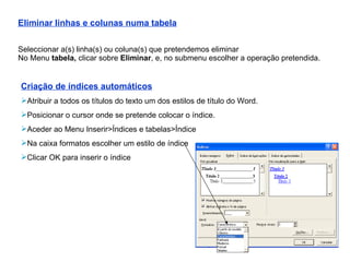 Eliminar linhas e colunas numa tabela Seleccionar a(s) linha(s) ou coluna(s) que pretendemos eliminar No Menu  tabela,  clicar sobre  Eliminar , e, no submenu escolher a operação pretendida. Criação de índices automáticos Atribuir a todos os títulos do texto um dos estilos de título do Word. Posicionar o cursor onde se pretende colocar o índice. Aceder ao Menu Inserir>Índices e tabelas>Índice Na caixa formatos escolher um estilo de índice Clicar OK para inserir o índice 