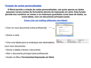 Criação de cartas personalizadas O Word permite a criação de cartas personalizadas, nas quais apenas os dados pessoais variam (cartas de formulário) através da impressão em série. Esta função permite-nos combinar os nomes e os endereços guardados numa base de dados, ou numa tabela, com um documento principal (carta). Como criar um mailing utilizando uma tabela: Criar um novo documento (carta profissional) Gravar a carta Criar uma tabela para os endereços dos destinatários  (num novo documento) Gravar a tabela e fechar o documento. Abrir o documento principal (carta profissional) Aceder ao Menu  Ferramentas>Impressão em Série 
