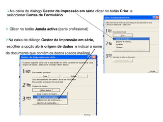 Na caixa de diálogo  Gestor da impressão em série  clicar no botão  Criar  e seleccionar  Cartas de Formulário Clicar no botão  Janela activa ( carta profissional) Na caixa de diálogo  Gestor da Impressão em série,  escolher a opção  abrir origem de dados  e indicar o nome  do documento que contém os dados (dados mailing). 