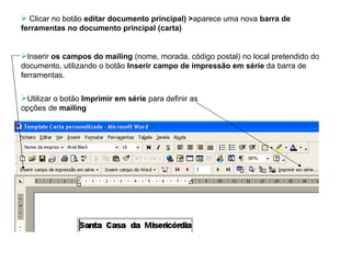 Clicar no botão  editar documento principal) > aparece uma nova  barra de ferramentas no documento principal (carta)  Inserir  os campos do mailing  (nome, morada, código postal) no local pretendido do documento, utilizando o botão  Inserir campo de impressão em série  da barra de ferramentas. Utilizar o botão  Imprimir em série  para definir as  opções de  mailing 