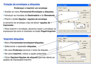 Criação de envelopes e etiquetas Endereçar e imprimir um envelope Aceder ao menu  Ferramenta>Envelopes e etiquetas. Introduzir as moradas do  Destinatário  e do  Remetente  Premir o botão  Opções  > opções de envelope  (o tamanho do envelope e tipo de letra)>  opções de impressão. Para imprimir o envelope, devemos inserir o envelope na impressora tal como é mostrado no botão  Papel>imprimir  Imprimir etiquetas Menu  Ferramentas>envelopes>etiquetas. Seleccionar o separador  etiquetas. Na caixa  Endereço  escrever o texto da etiqueta. Na caixa  imprimir,  indicar a opção pretendida. Clicar  Opções>Opções de etiqueta  (permite alterar as opções de impressão)>imprimir 