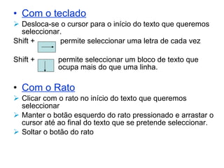 Com o teclado Desloca-se o cursor para o início do texto que queremos seleccionar.  Shift +   permite seleccionar uma letra de cada vez Shift +  permite seleccionar um bloco de texto que  ocupa mais do que uma linha. Com o Rato Clicar com o rato no início do texto que queremos seleccionar Manter o botão esquerdo do rato pressionado e arrastar o cursor até ao final do texto que se pretende seleccionar. Soltar o botão do rato 