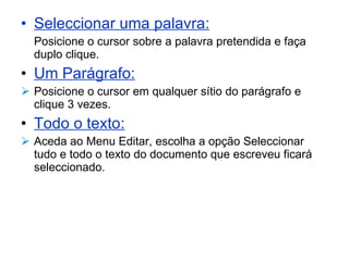 Seleccionar uma palavra: Posicione o cursor sobre a palavra pretendida e faça duplo clique. Um Parágrafo:   Posicione o cursor em qualquer sítio do parágrafo e clique 3 vezes. Todo o texto:   Aceda ao Menu Editar, escolha a opção Seleccionar tudo e todo o texto do documento que escreveu ficará seleccionado. 