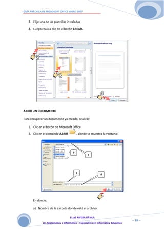 GUÍA PRÁCTICA DE MICROSOFT OFFICE WORD 2007


   3. Elije una de las plantillas instaladas

   4. Luego realiza clic en el botón CREAR.




ABRIR UN DOCUMENTO

Para recuperar un documento ya creado, realizar:

   1. Clic en el botón de Microsoft Office

   2. Clic en el comando ABRIR              , donde se muestra la ventana:




                                        b
                                                     a




                                            c
                                                                d




       En donde:

       a) Nombre de la carpeta donde está el archivo.

                                     ELIAS RIVERA DÁVILA
                     1                                                                ~ 10 ~
              Lic. Matemática e Informática – Especialista en Informática Educativa
                     0
 