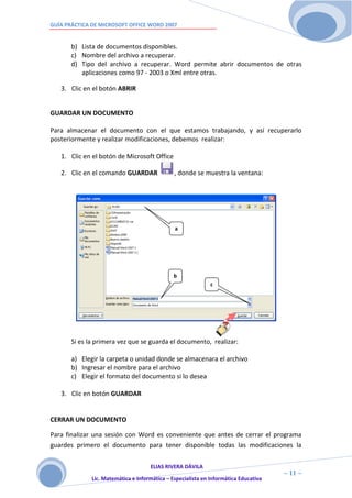 GUÍA PRÁCTICA DE MICROSOFT OFFICE WORD 2007


       b) Lista de documentos disponibles.
       c) Nombre del archivo a recuperar.
       d) Tipo del archivo a recuperar. Word permite abrir documentos de otras
          aplicaciones como 97 - 2003 o Xml entre otras.

   3. Clic en el botón ABRIR


GUARDAR UN DOCUMENTO

Para almacenar el documento con el que estamos trabajando, y así recuperarlo
posteriormente y realizar modificaciones, debemos realizar:

   1. Clic en el botón de Microsoft Office

   2. Clic en el comando GUARDAR               , donde se muestra la ventana:




                                               a




                                               b
                                                              c




       Si es la primera vez que se guarda el documento, realizar:

       a) Elegir la carpeta o unidad donde se almacenara el archivo
       b) Ingresar el nombre para el archivo
       c) Elegir el formato del documento si lo desea

   3. Clic en botón GUARDAR


CERRAR UN DOCUMENTO

Para finalizar una sesión con Word es conveniente que antes de cerrar el programa
guardes primero el documento para tener disponible todas las modificaciones la


                                     ELIAS RIVERA DÁVILA
                     1                                                                ~ 11 ~
              Lic. Matemática e Informática – Especialista en Informática Educativa
                     1
 