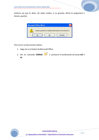 GUÍA PRÁCTICA DE MICROSOFT OFFICE WORD 2007


próxima vez que lo abras. De todos modos, si no guardas, Word te preguntará si
deseas guardar.




Para cerrar un documento realizar:

   1. Haga clic en el botón de Microsoft Office

   2. Clic en comando CERRAR                   o presionar la combinación de teclas ALT +
      F4




                                     ELIAS RIVERA DÁVILA
                     1                                                                ~ 12 ~
              Lic. Matemática e Informática – Especialista en Informática Educativa
                     2
 