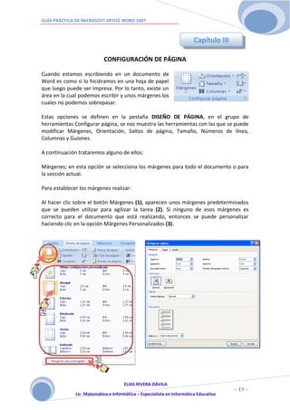GUÍA PRÁCTICA DE MICROSOFT OFFICE WORD 2007



                                                                        Capítulo III

                           CONFIGURACIÓN DE PÁGINA

Cuando estamos escribiendo en un documento de
Word es como si lo hiciéramos en una hoja de papel
que luego puede ser impresa. Por lo tanto, existe un
área en la cual podemos escribir y unos márgenes los
cuales no podemos sobrepasar.

Estas opciones se definen en la pestaña DISEÑO DE PÁGINA, en el grupo de
herramientas Configurar página, se nos muestra las herramientas con las que se puede
modificar Márgenes, Orientación, Saltos de página, Tamaño, Números de línea,
Columnas y Guiones.

A continuación trataremos alguno de ellos:

Márgenes; en esta opción se selecciona los márgenes para todo el documento o para
la sección actual.

Para establecer los márgenes realizar:

Al hacer clic sobre el botón Márgenes (1), aparecen unos márgenes predeterminados
que se pueden utilizar para agilizar la tarea (2). Si ninguno de esos márgenes es
correcto para el documento que está realizando, entonces se puede personalizar
haciendo clic en la opción Márgenes Personalizados (3).




                                     ELIAS RIVERA DÁVILA
                     1                                                                 ~ 13 ~
              Lic. Matemática e Informática – Especialista en Informática Educativa
                     3
 