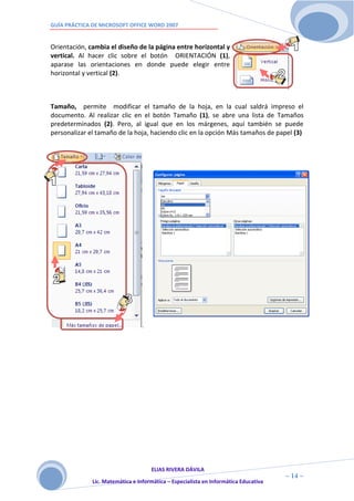 GUÍA PRÁCTICA DE MICROSOFT OFFICE WORD 2007


Orientación, cambia el diseño de la página entre horizontal y
vertical. Al hacer clic sobre el botón ORIENTACIÓN (1),
aparase las orientaciones en donde puede elegir entre
horizontal y vertical (2).



Tamaño, permite modificar el tamaño de la hoja, en la cual saldrá impreso el
documento. Al realizar clic en el botón Tamaño (1), se abre una lista de Tamaños
predeterminados (2). Pero, al igual que en los márgenes, aquí también se puede
personalizar el tamaño de la hoja, haciendo clic en la opción Más tamaños de papel (3)




                                  .




                                     ELIAS RIVERA DÁVILA
                     1                                                                ~ 14 ~
              Lic. Matemática e Informática – Especialista en Informática Educativa
                     4
 