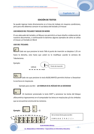 GUÍA PRÁCTICA DE MICROSOFT OFFICE WORD 2007



                                                                            Capítulo IV

                                    EDICIÓN DE TEXTOS
Se puede ingresar texto directamente en el área de trabajo sin mayores condiciones,
pero para ello debemos conocer el uso básico del teclado y el mouse

USO BÁSICO DEL TECLADO Y MOUSE EN WORD

El uso adecuado del teclado y el Mouse nos permitirá un buen diseño o elaboración de
nuestros documentos, a continuación le daremos algunos ejemplos de cómo se utiliza
el mouse y el teclado en Word

USO DEL TECLADO:


       Cada vez que presione la tecla TAB el punto de inserción se desplaza 1.25 cm
hacia la derecha, esto hasta que usted no lo modifique usando la ventana de
Tabulaciones.

Ejemplo:
                         1.25 cm                       Punto de inserción




           Cada vez que presione la tecla BLOQ MAYÚS permitirá Activar o Desactivar
la escritura en mayúscula.

       Ejemplo para escribir: LA FAMILIA ES EL NÚCLEO DE LA SOCIEDAD



           Al mantener presionado la tecla SHIFT y presionar las teclas del bloque
alfanumérico ingresaremos en el computador las letras en mayúsculas y/o los símbolos
que se encuentran encima de los números.




Ejemplo:                +          = $

                                                         De la misma forma para escribir:

                                                         FAMILIA ó $ % & / ( ) =



                                       ELIAS RIVERA DÁVILA
                       1                                                                    ~ 15 ~
                Lic. Matemática e Informática – Especialista en Informática Educativa
                       5
 