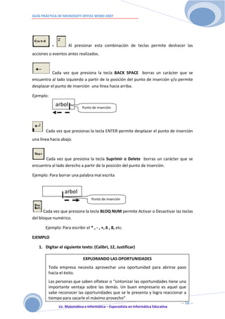 GUÍA PRÁCTICA DE MICROSOFT OFFICE WORD 2007




            +           Al presionar esta combinación de teclas permite deshacer las
acciones o eventos antes realizados.



           Cada vez que presiona la tecla BACK SPACE borras un carácter que se
encuentra al lado izquierdo a partir de la posición del punto de inserción y/o permite
desplazar el punto de inserción una línea hacia arriba.

Ejemplo:

                arbol          Punto de inserción




       Cada vez que presionas la tecla ENTER permite desplazar el punto de inserción
una línea hacia abajo.



      Cada vez que presiona la tecla Suprimir o Delete borras un carácter que se
encuentra al lado derecho a partir de la posición del punto de inserción.

Ejemplo: Para borrar una palabra mal escrita


                    arbol
                                     Punto de inserción


      Cada vez que presiono la tecla BLOQ NUM permite Activar o Desactivar las teclas
del bloque numérico.

       Ejemplo: Para escribir el * , - , +, 6 , 8, etc.

EJEMPLO

   1. Digitar el siguiente texto: (Calibri, 12, Justificar)

                                EXPLORANDO LAS OPORTUNIDADES
           Toda empresa necesita aprovechar una oportunidad para abrirse paso
           hacia el éxito.
           Las personas que saben olfatear o “sintonizar las oportunidades tiene una
           importante ventaja sobre las demás. Un buen empresario es aquel que
           sabe reconocer las oportunidades que se le presenta y logra reaccionar a
           tiempo para sacarle el máximo RIVERA DÁVILA
                                    ELIAS provecho”
                      1                                                           ~ 16 ~
                 Lic. Matemática e Informática – Especialista en Informática Educativa
                        6
 