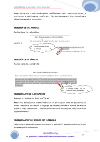 GUÍA PRÁCTICA DE MICROSOFT OFFICE WORD 2007


Luego de ingresar el texto puede realizar modificaciones, tales como copiar, mover, o
dar formato al texto (negrita, tamaño, etc). Para esto es necesario seleccionar el texto
al cual desea realizar los cambios.



SELECCIÓN DE UNA PALABRA

Realiza doble clic en la palabra




Apunte a
                          Y realice doble clic en
                          la palabra




SELECCIÓN DE UN PÁRRAFO

Realice triple clic en el párrafo




                                                                       Y realice triple clic en
                                                                       cualquier parte del párrafo

SELECCIONAR TODO EL DOCUMENTO

Presione la combinación de teclas CTRL + E

Nota: Para deseleccionar un texto realice un clic en cualquier parte del documento. Si
desea seleccionar un carácter o un grupo de palabras arrastre el puntero del mouse
sobre el texto a seleccionar. También puede utilizar el teclado para seleccionar de la
siguiente manera:



SELECCIONAR TEXTO Y GRÁFICO CON EL TECLADO

Seleccione el texto manteniendo presionado la tecla SHIFT y presionando la tecla que
mueva el punto de inserción.

                                      ELIAS RIVERA DÁVILA
                      1                                                                    ~ 17 ~
               Lic. Matemática e Informática – Especialista en Informática Educativa
                      7
 