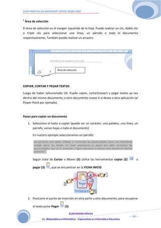 GUÍA PRÁCTICA DE MICROSOFT OFFICE WORD 2007


1
    Área de selección

El área de selección es el margen izquierdo de la hoja. Puede realizar un clic, doble clic
o triple clic para seleccionar una línea, un párrafo o todo el documento
respectivamente. También puede realizar un arrastre.




                             Área de selección




COPIAR, CORTAR Y PEGAR TEXTOS

Luego de haber seleccionado Ud. Puede copiar, cortar(mover) y pegar textos ya sea
dentro del mismo documento, a otro documento nuevo ó si desea a otra aplicación (al
Power Point por ejemplo).



Pasos para copiar un documento

      1. Seleccione el texto a copiar (puede ser un carácter, una palabra, una línea, un
         párrafo, varias hojas o todo el documento)

         En nuestro ejemplo seleccionamos un párrafo:




         Según trate de Cortar o Mover (1) utilice las herramientas copiar (2)              o

         pegar (3)      , que se encuentran en la FICHA INICIO




      2. Posicione el punto de inserción en otra parte u otro documento, para recuperar

         el texto pulse Pegar       (3)

                                       ELIAS RIVERA DÁVILA
                       1                                                                ~ 19 ~
                Lic. Matemática e Informática – Especialista en Informática Educativa
                       9
 