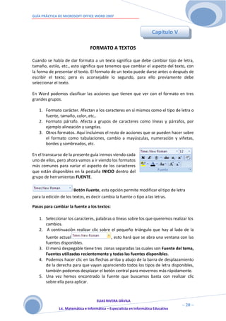 GUÍA PRÁCTICA DE MICROSOFT OFFICE WORD 2007



                                                                        Capítulo V

                                 FORMATO A TEXTOS

Cuando se habla de dar formato a un texto significa que debe cambiar tipo de letra,
tamaño, estilo, etc., esto significa que tenemos que cambiar el aspecto del texto, con
la forma de presentar el texto. El formato de un texto puede darse antes o después de
escribir el texto; pero es aconsejable lo segundo, para ello previamente debe
seleccionar el texto.

En Word podemos clasificar las acciones que tienen que ver con el formato en tres
grandes grupos.

   1. Formato carácter. Afectan a los caracteres en sí mismos como el tipo de letra o
      fuente, tamaño, color, etc..
   2. Formato párrafo. Afecta a grupos de caracteres como líneas y párrafos, por
      ejemplo alineación y sangrías.
   3. Otros formatos. Aquí incluimos el resto de acciones que se pueden hacer sobre
      el formato como tabulaciones, cambio a mayúsculas, numeración y viñetas,
      bordes y sombreados, etc.

En el transcurso de la presente guía iremos viendo cada
uno de ellos, pero ahora vamos a ir viendo los formatos
más comunes para variar el aspecto de los caracteres
que están disponibles en la pestaña INICIO dentro del
grupo de herramientas FUENTE.

                        Botón Fuente, esta opción permite modificar el tipo de letra
para la edición de los textos, es decir cambia la fuente o tipo a las letras.

Pasos para cambiar la fuente a los textos:

   1. Seleccionar los caracteres, palabras o líneas sobre los que queremos realizar los
      cambios.
   2. A continuación realizar clic sobre el pequeño triángulo que hay al lado de la
      fuente actual                      , esto hará que se abra una ventana con las
      fuentes disponibles.
   3. El menú despegable tiene tres zonas separadas las cuales son Fuente del tema,
      Fuentes utilizadas recientemente y todas las fuentes disponibles.
   4. Podemos hacer clic en las flechas arriba y abajo de la barra de desplazamiento
      de la derecha para que vayan apareciendo todos los tipos de letra disponibles,
      también podemos desplazar el botón central para movernos más rápidamente.
   5. Una vez hemos encontrado la fuente que buscamos basta con realizar clic
      sobre ella para aplicar.



                                     ELIAS RIVERA DÁVILA
                     2                                                                ~ 20 ~
              Lic. Matemática e Informática – Especialista en Informática Educativa
                     0
 