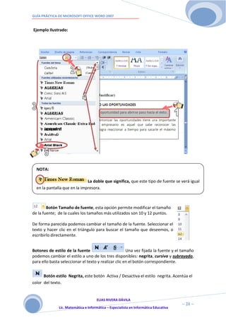 GUÍA PRÁCTICA DE MICROSOFT OFFICE WORD 2007


Ejemplo Ilustrado:




  NOTA:

                              La doble que significa, que este tipo de fuente se verá igual
  en la pantalla que en la impresora.



        Botón Tamaño de fuente, esta opción permite modificar el tamaño
de la fuente; de la cuales los tamaños más utilizados son 10 y 12 puntos.

De forma parecida podemos cambiar el tamaño de la fuente. Seleccionar el
texto y hacer clic en el triángulo para buscar el tamaño que deseemos, o
escribirlo directamente.


Botones de estilo de la fuente                        Una vez fijada la fuente y el tamaño
podemos cambiar el estilo a uno de los tres disponibles: negrita, cursiva y subrayado,
para ello basta seleccionar el texto y realizar clic en el botón correspondiente.


      Botón estilo Negrita, este botón Activa / Desactiva el estilo negrita. Acentúa el
color del texto.


                                     ELIAS RIVERA DÁVILA
                     2                                                                ~ 21 ~
              Lic. Matemática e Informática – Especialista en Informática Educativa
                     1
 