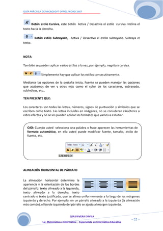GUÍA PRÁCTICA DE MICROSOFT OFFICE WORD 2007



      Botón estilo Cursiva, este botón Activa / Desactiva el estilo cursiva. Inclina el
texto hacia la derecha.

         Botón estilo Subrayado, Activa / Desactiva el estilo subrayado. Subraya el
texto.



NOTA:

También se pueden aplicar varios estilos a la vez, por ejemplo, negrita y cursiva.

             Simplemente hay que aplicar los estilos consecutivamente.

Mediante las opciones de la pestaña Inicio, Fuente se pueden manejar las opciones
que acabamos de ver y otras más como el color de los caracteres, subrayado,
subíndices, etc.,

TEN PRESENTE QUE:

Los caracteres son todas las letras, números, signos de puntuación y símbolos que se
escriben como texto. Las letras incluidas en imágenes, no se consideran caracteres a
estos efectos y no se les pueden aplicar los formatos que vamos a estudiar.


   OJO: Cuando usted selecciona una palabra o frase aparecen las herramientas de
   formato automático, en ella usted puede modificar fuente, tamaño, estilo de
   fuente, etc.




ALINEACIÓN HORIZONTAL DE PÁRRAFO


La alineación horizontal determina la
apariencia y la orientación de los bordes
del párrafo: texto alineado a la izquierda,
texto alineado a la derecha, texto
centrado o texto justificado, que se alinea uniformemente a lo largo de los márgenes
izquierdo y derecho. Por ejemplo, en un párrafo alineado a la izquierda (la alineación
más común), el borde izquierdo del párrafo se ajusta al margen izquierdo.


                                     ELIAS RIVERA DÁVILA
                     2                                                                ~ 22 ~
              Lic. Matemática e Informática – Especialista en Informática Educativa
                     2
 