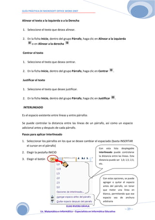 GUÍA PRÁCTICA DE MICROSOFT OFFICE WORD 2007


Alinear el texto a la Izquierda o a la Derecha

1. Seleccione el texto que desea alinear.

2. En la ficha Inicio, dentro del grupo Párrafo, haga clic en Alinear a la izquierda
       o en Alinear a la derecha

Centrar el texto

1. Seleccione el texto que desea centrar.

2. En la ficha Inicio, dentro del grupo Párrafo, haga clic en Centrar              .

Justificar el texto

1. Seleccione el texto que desee justificar.

2. En la ficha Inicio, dentro del grupo Párrafo, haga clic en Justificar               .

.INTERLINEADO


Es el espacio existente entre líneas y entre párrafos

Se puede controlar la distancia entre las líneas de un párrafo, así como un espacio
adicional antes y después de cada párrafo.

Pasos para aplicar Interlineado

1. Seleccionar los párrafos en los que se desee cambiar el espaciado (basta INSERTAR
   el cursor en el párrafo)
                                                                     Con esta lista desplegable
2. Elegir la pestaña INICIO                                          interlineado puede controlarse
                                                                     la distancia entre las líneas. Esta
3. Elegir el botón                                                   distancia puede ser 1,0; 1,5; 2,5;
                                                                     etc.




                                                                        Con estas opciones, se puede
                                                                        agregar o quitar el espacio
                                                                        antes del párrafo, sin tener
                                                                        que meter una línea en
                                                                        blanco, permitiendo que ese
                                                                        espacio sea de anchura
                                                                        arbitraria
                                      ELIAS RIVERA DÁVILA
                      2                                                                       ~ 23 ~
               Lic. Matemática e Informática – Especialista en Informática Educativa
                      3
 