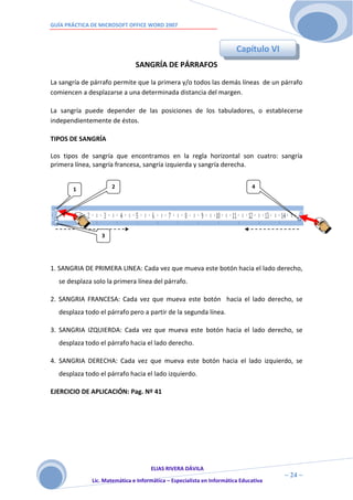 GUÍA PRÁCTICA DE MICROSOFT OFFICE WORD 2007



                                                                        Capítulo VI
                               SANGRÍA DE PÁRRAFOS

La sangría de párrafo permite que la primera y/o todos las demás líneas de un párrafo
comiencen a desplazarse a una determinada distancia del margen.

La sangría puede depender de las posiciones de los tabuladores, o establecerse
independientemente de éstos.

TIPOS DE SANGRÍA

Los tipos de sangría que encontramos en la regla horizontal son cuatro: sangría
primera línea, sangría francesa, sangría izquierda y sangría derecha.


       1              2                                                       4
                      5




                 3




1. SANGRIA DE PRIMERA LINEA: Cada vez que mueva este botón hacia el lado derecho,
  se desplaza solo la primera línea del párrafo.

2. SANGRIA FRANCESA: Cada vez que mueva este botón hacia el lado derecho, se
  desplaza todo el párrafo pero a partir de la segunda línea.

3. SANGRIA IZQUIERDA: Cada vez que mueva este botón hacia el lado derecho, se
  desplaza todo el párrafo hacia el lado derecho.

4. SANGRIA DERECHA: Cada vez que mueva este botón hacia el lado izquierdo, se
  desplaza todo el párrafo hacia el lado izquierdo.

EJERCICIO DE APLICACIÓN: Pag. Nº 41




                                     ELIAS RIVERA DÁVILA
                     2                                                                ~ 24 ~
              Lic. Matemática e Informática – Especialista en Informática Educativa
                     4
 