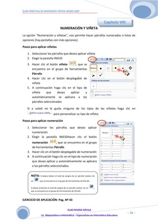 GUÍA PRÁCTICA DE MICROSOFT OFFICE WORD 2007



                                                                                 Capítulo VIII
                                        NUMERACIÓN Y VIÑETA
La opción “Numeración y viñetas”, nos permite hacer párrafos numerados o listas de
opciones (hay pestañas con más opciones).

Pasos para aplicar viñetas

   1. Seleccionar los párrafos que deseo aplicar viñeta
   2. Elegir la pestaña INICIO
   3. Hacer clic el botón viñeta     , que se
      encuentra en el grupo de herramientas
      Párrafo
   4. Hacer clic en el botón desplegable de
      viñeta
   5. A continuación haga clic en el tipo de
      viñeta     que     desea   aplicar    y
      automáticamente se aplicara a los
      párrafos seleccionados

   Si a usted no le gusta ninguno de los tipos de las viñetas haga clic en
                                para personalizar su tipo de viñeta.

Pasos para aplicar numeración

   1. Seleccionar los párrafos que deseo aplicar
      numeración
   2. Elegir la pestaña INICIOHacer clic el botón
      numeración         , que se encuentra en el grupo
      de herramientas Párrafo
   3. Hacer clic en el botón desplegable de numeración
   4. A continuación haga clic en el tipo de numeración
      que desea aplicar y automáticamente se aplicara
      a los párrafos seleccionados.


      NOTA: Si desea reducir el nivel de sangría de un párrafo realizar clic
      en       , que se encuentra en el grupo de herramientas de Párrafo


      Si desea aumentar el nivel de sangría de un párrafo realizar clic en   ,
      que se encuentra en el grupo de herramientas de Párrafo



EJERCICIO DE APLICACIÓN: Pag. Nº 43


                                         ELIAS RIVERA DÁVILA
                         2                                                                       ~ 26 ~
                  Lic. Matemática e Informática – Especialista en Informática Educativa
                         6
 