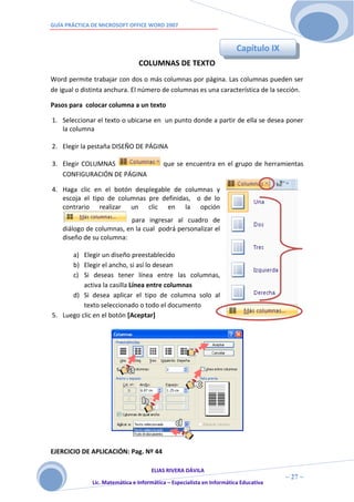 GUÍA PRÁCTICA DE MICROSOFT OFFICE WORD 2007



                                                                        Capítulo IX
                                COLUMNAS DE TEXTO
Word permite trabajar con dos o más columnas por página. Las columnas pueden ser
de igual o distinta anchura. El número de columnas es una característica de la sección.

Pasos para colocar columna a un texto

1. Seleccionar el texto o ubicarse en un punto donde a partir de ella se desea poner
   la columna

2. Elegir la pestaña DISEÑO DE PÁGINA

3. Elegir COLUMNAS                        que se encuentra en el grupo de herramientas
   CONFIGURACIÓN DE PÁGINA

4. Haga clic en el botón desplegable de columnas y
   escoja el tipo de columnas pre definidas, o de lo
   contrario realizar un clic en la opción
                          para ingresar al cuadro de
    diálogo de columnas, en la cual podrá personalizar el
    diseño de su columna:

      a) Elegir un diseño preestablecido
      b) Elegir el ancho, si así lo desean
      c) Si deseas tener línea entre las columnas,
          activa la casilla Línea entre columnas
      d) Si desea aplicar el tipo de columna solo al
          texto seleccionado o todo el documento
5. Luego clic en el botón [Aceptar]




EJERCICIO DE APLICACIÓN: Pag. Nº 44

                                     ELIAS RIVERA DÁVILA
                     2                                                                ~ 27 ~
              Lic. Matemática e Informática – Especialista en Informática Educativa
                     7
 