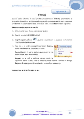 GUÍA PRÁCTICA DE MICROSOFT OFFICE WORD 2007



                                                                      Capítulo VIII
                                         GUIONES
Cuando realiza columnas de texto y realiza una justificación del texto, generalmente la
separación de palabras será demasiada que puede observarse vacíos, para hacer que
Word divida líneas entre sílabas de palabras al estilo periodístico realice lo siguiente:

Pasos para aplicar guiones al párrafo

1. Seleccionar el texto donde desea aplicar guiones

2. Elegir la pestaña DISEÑO DE PÁGINA

3. Elegir la opción guiones            , que se encuentra en el grupo de herramientas
   CONFIGURACIÓN DE PÁGINA

4. Haga clic en el botón desplegable del botón Guiones,
   en ella podrá elegir las siguientes opciones:

    Automático; en el cual se aplicara guiones en forma
    automática al texto seleccionado;

    Manual; en la cual se aplicara manual mente la
    separación de las sílabas; o de lo contrario puede acceder a cuadro de diálogo
    Opciones de guiones; donde usted podrá personalizar sus guiones.



EJERCICIO DE APLICACIÓN: Pag. Nº 44




                                     ELIAS RIVERA DÁVILA
                     2                                                                ~ 28 ~
              Lic. Matemática e Informática – Especialista en Informática Educativa
                     8
 