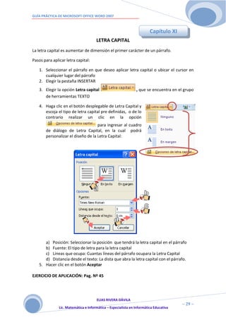 GUÍA PRÁCTICA DE MICROSOFT OFFICE WORD 2007



                                                                        Capítulo XI
                                      LETRA CAPITAL
La letra capital es aumentar de dimensión el primer carácter de un párrafo.

Pasos para aplicar letra capital:

   1. Seleccionar el párrafo en que deseo aplicar letra capital o ubicar el cursor en
      cualquier lugar del párrafo
   2. Elegir la pestaña INSERTAR
   3. Elegir la opción Letra capital                           , que se encuentra en el grupo
      de herramientas TEXTO

   4. Haga clic en el botón desplegable de Letra Capital y
      escoja el tipo de letra capital pre definidas, o de lo
      contrario realizar un clic en la opción
                                    para ingresar al cuadro
       de diálogo de Letra Capital, en la cual podrá
       personalizar el diseño de la Letra Capital:




      a) Posición: Seleccionar la posición que tendrá la letra capital en el párrafo
      b) Fuente: El tipo de letra para la letra capital
      c) Líneas que ocupa: Cuantas líneas del párrafo ocupara la Letra Capital
      d) Distancia desde el texto: La dista que abra la letra capital con el párrafo.
   5. Hacer clic en el botón Aceptar

EJERCICIO DE APLICACIÓN: Pag. Nº 45




                                      ELIAS RIVERA DÁVILA
                      2                                                                ~ 29 ~
               Lic. Matemática e Informática – Especialista en Informática Educativa
                      9
 