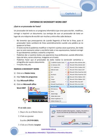 GUÍA PRÁCTICA DE MICROSOFT OFFICE WORD 2007



                                                                         Capítulo I


                     ENTORNO DE MICROSOFT WORD 2007
¿Qué es un procesador de Texto?

Un procesador de texto es un programa informático que sirve para escribir, modificar,
corregir e imprimir un documento. Las ventajas de usar un procesador de texto en
lugar de una máquina de escribir son muchas y entre ellas cabe destacar.

-   No tenemos que preocuparnos de cuando llegamos al final de la línea, pues el
    procesador texto cambiará de línea automáticamente cuando una palabra ya no
    quepa en la línea.
-   El texto escrito lo podemos modificar e imprimir cuantas veces queramos, de modo
    que no será necesario volver a escribirlo todo si nos equivocamos, bastará corregir
    lo que deseemos cambiar y volverlo a imprimir.
-   Podemos dar a nuestros textos una apariencia muy profesional, usando diferentes
    tipos de letra, varias columnas, imágenes en el texto.
-   Podemos hacer que el procesador de texto realice la corrección semántica y
    ortográfica de nuestro documento.
-   Y mucho más, etc.

INGRESO A MICROSOFT WORD

1) Click en el Botón Inicio
2) Elijo Todos los programas
3) Elijo Microsoft Office
4) Click en Microsoft office
    Word 2007




     O en todo caso:

     1. Hacer clic en el Botón Inicio

     2. Click en ejecutar:

        Escribir (WINWORD)

     3. Click en el botón Aceptar

                                     ELIAS RIVERA DÁVILA
                     3                                                                ~3~
              Lic. Matemática e Informática – Especialista en Informática Educativa
 